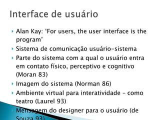 Alan Kay: ‘For users, the user interface is the program’ Sistema de comunicação usuário-sistema Parte do sistema com a qual o usuário entra em contato físico, perceptivo e cognitivo (Moran 83) Imagem do sistema (Norman 86) Ambiente virtual para interatividade – como teatro (Laurel 93) Mensagem do designer para o usuário (de Souza 93) 