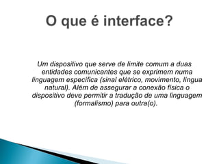 Um dispositivo que serve de limite comum a duas entidades comunicantes que se exprimem numa linguagem específica (sinal elétrico, movimento, língua natural). Além de assegurar a conexão física o dispositivo deve permitir a tradução de uma linguagem (formalismo) para outra(o).  