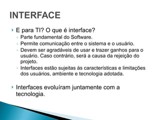 E para TI? O que é interface? Parte fundamental do Software. Permite comunicação entre o sistema e o usuário. Devem ser agradáveis de usar e trazer ganhos para o usuário. Caso contrário, será a causa da rejeição do projeto. Interfaces estão sujeitas às características e limitações dos usuários, ambiente e tecnologia adotada. Interfaces evoluíram juntamente com a tecnologia. 