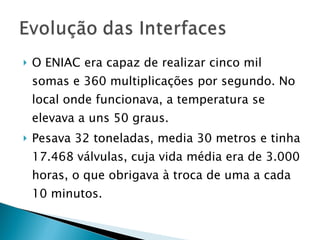 O ENIAC era capaz de realizar cinco mil somas e 360 multiplicações por segundo. No local onde funcionava, a temperatura se elevava a uns 50 graus. Pesava 32 toneladas, media 30 metros e tinha 17.468 válvulas, cuja vida média era de 3.000 horas, o que obrigava à troca de uma a cada 10 minutos. 