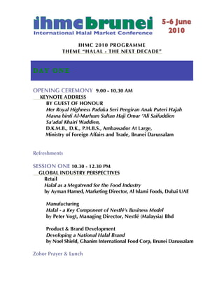 IHMC 2010 PROGRAMME
            THEME “HALAL - THE NEXT DE CADE”


D AY O N E

OPENING CEREMONY 9.00 - 10.30 AM
  KEYNOTE ADDRESS
    BY GUEST OF HONOUR
    Her Royal Highness Paduka Seri Pengiran Anak Puteri Hajah
    Masna binti Al-Marhum Sultan Haji Omar ’Ali Saifuddien
    Sa’adul Khairi Waddien,
    D.K.M.B., D.K., P.H.B.S., Ambassador At Large,
    Ministry of Foreign Affairs and Trade, Brunei Darussalam


Refreshments

SESSION ONE 10.30 - 12.30 PM
  GLOBAL INDUSTRY PERSPECTIVES
    Retail
    Halal as a Megatrend for the Food Industry
    by Ayman Hamed, Marketing Director, Al Islami Foods, Dubai UAE

     Manufacturing
     Halal - a Key Component of Nestlé’s Business Model
     by Peter Vogt, Managing Director, Nestlé (Malaysia) Bhd

     Product & Brand Development
     Developing a National Halal Brand
     by Noel Shield, Ghanim International Food Corp, Brunei Darussalam

Zohor Prayer & Lunch
 