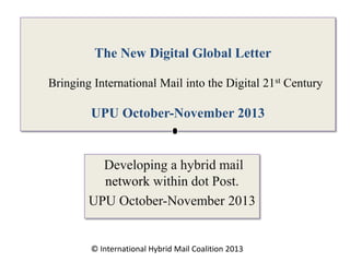 The New Digital Global Letter
Bringing International Mail into the Digital 21st Century

UPU October-November 2013

Developing a hybrid mail
network within dot Post.
UPU October-November 2013

© International Hybrid Mail Coalition 2013

 