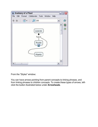 From the "Styles" window: 
You can have arrows pointing from parent concepts to linking phrases, and from linking phrases to children concepts. To create these types of arrows, left- click the button illustrated below under Arrowheads.  
