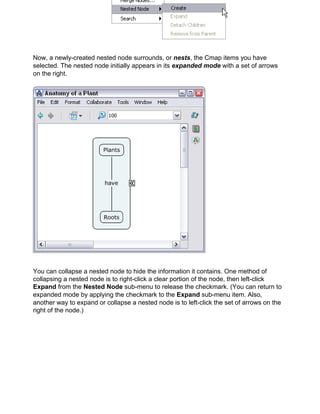 Now, a newly-created nested node surrounds, or nests, the Cmap items you have selected. The nested node initially appears in its expanded mode with a set of arrows on the right. 
You can collapse a nested node to hide the information it contains. One method of collapsing a nested node is to right-click a clear portion of the node, then left-click Expand from the Nested Node sub-menu to release the checkmark. (You can return to expanded mode by applying the checkmark to the Expand sub-menu item. Also, another way to expand or collapse a nested node is to left-click the set of arrows on the right of the node.)  