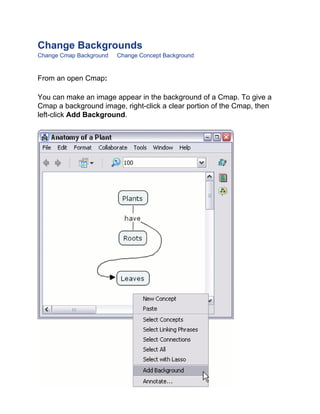 Change Backgrounds 
Change Cmap Background Change Concept Background 
From an open Cmap: 
You can make an image appear in the background of a Cmap. To give a Cmap a background image, right-click a clear portion of the Cmap, then left-click Add Background.  