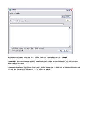 Enter the search term in the text input field at the top of the window, and click Search. 
The Search window will begin showing the results of the search in the bottom field. Double-click any search result to open it. 
The search tool can automatically search for a term in your Cmap by selecting on the concept or linking phrase, and then starting the search tool as described above.  