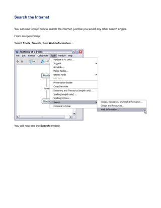 Search the Internet 
You can use CmapTools to search the internet, just like you would any other search engine. 
From an open Cmap: 
Select Tools, Search, then Web Information ... 
You will now see the Search window.  