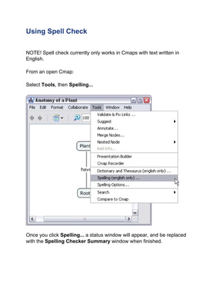 Using Spell Check 
NOTE! Spell check currently only works in Cmaps with text written in English. 
From an open Cmap: 
Select Tools, then Spelling... 
Once you click Spelling... a status window will appear, and be replaced with the Spelling Checker Summary window when finished.  