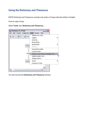 Using the Dictionary and Thesaurus 
NOTE! Dictionary and Thesaurus currently only works in Cmaps with text written in English. 
From an open Cmap: 
Select Tools, then Dictionary and Thesaurus... 
You will now see the Dictionary and Thesaurus window.  