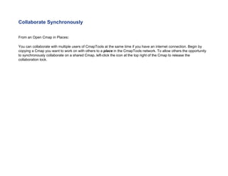Collaborate Synchronously 
From an Open Cmap in Places: 
You can collaborate with multiple users of CmapTools at the same time if you have an internet connection. Begin by copying a Cmap you want to work on with others to a place in the CmapTools network. To allow others the opportunity to synchronously collaborate on a shared Cmap, left-click the icon at the top right of the Cmap to release the collaboration lock.  