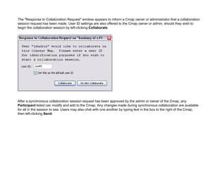 The "Response to Collaboration Request" window appears to inform a Cmap owner or administrator that a collaboration session request has been made. User ID settings are also offered to the Cmap owner or admin, should they wish to begin the collaboration session by left-clicking Collaborate. 
After a synchronous collaboration session request has been approved by the admin or owner of the Cmap, any Participant listed can modify and add to the Cmap. Any changes made during synchronous collaboration are available for all in the session to see. Users may also chat with one another by typing text in the box to the right of the Cmap, then left-clicking Send.  