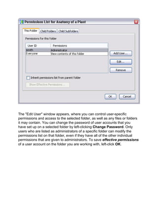 The "Edit User" window appears, where you can control user-specific permissions and access to the selected folder, as well as any files or folders it may contain. You can change the password of user accounts that you have set up on a selected folder by left-clicking Change Password. Only users who are listed as administrators of a specific folder can modify the permissions list on that folder, even if they have all of the other individual permissions that are given to administrators. To save effective permissions of a user account on the folder you are working with, left-click OK.  