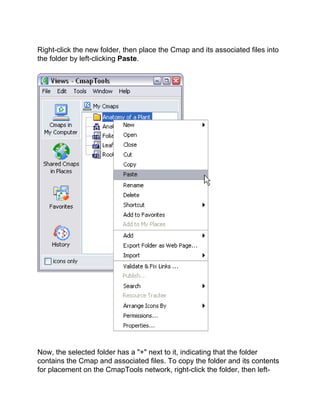 Right-click the new folder, then place the Cmap and its associated files into the folder by left-clicking Paste. 
Now, the selected folder has a "+" next to it, indicating that the folder contains the Cmap and associated files. To copy the folder and its contents for placement on the CmapTools network, right-click the folder, then left-  
