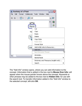 The "Add Info" window opens, where you can add information to the concept. Information that is added in the box next to Mouse Over Info: will appear when the mouse pointer hovers above the concept. Keywords or other phrases may be added to the box next to Hidden Info: for use with the search tool. To transfer information added in the "Add Info" window to the selected concept, left-click OK.  
