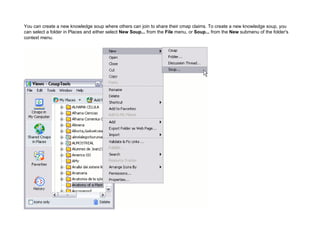 You can create a new knowledge soup where others can join to share their cmap claims. To create a new knowledge soup, you can select a folder in Places and either select New Soup... from the File menu, or Soup... from the New submenu of the folder's context menu.  