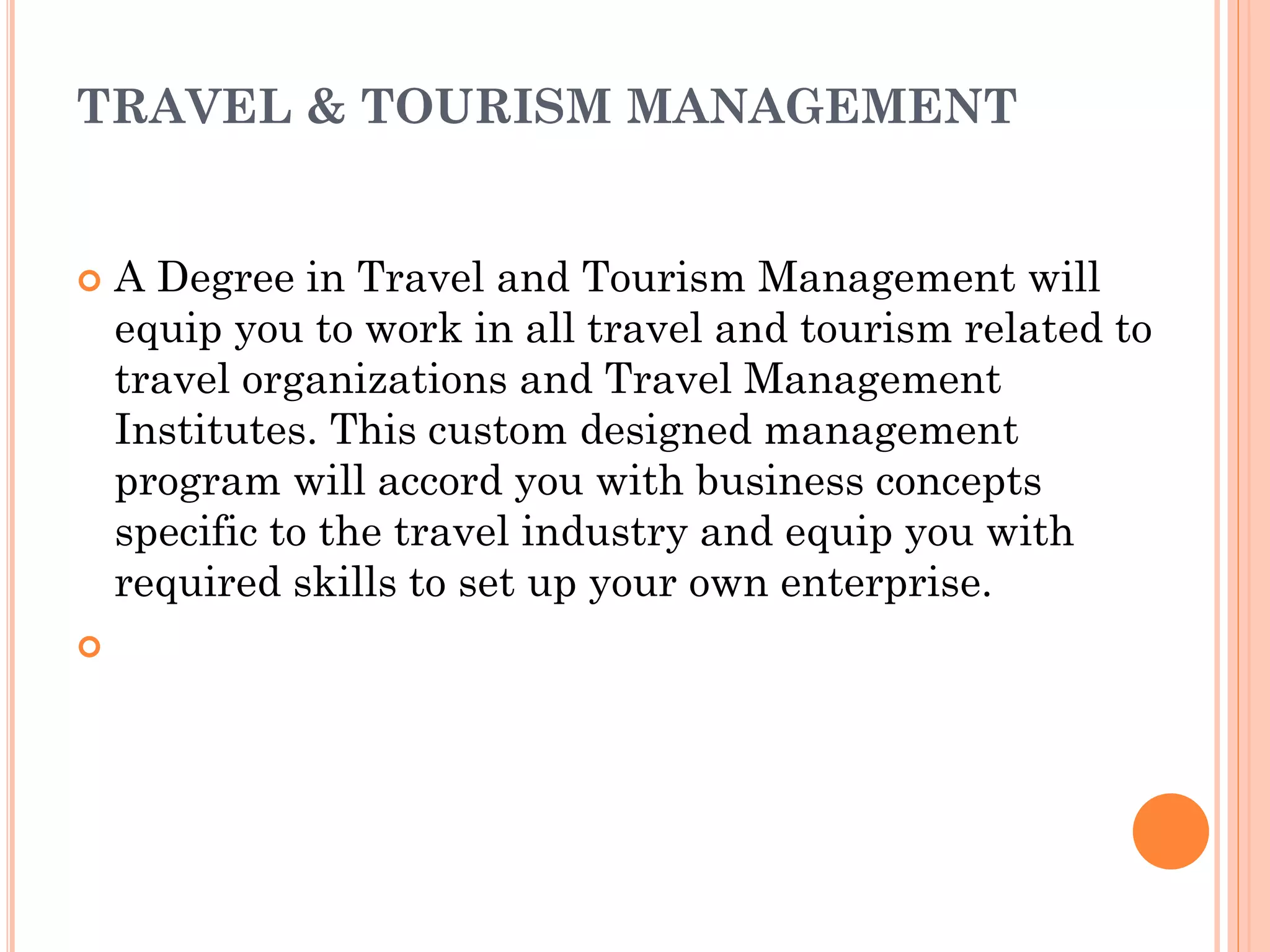 TRAVEL & TOURISM MANAGEMENT
 A Degree in Travel and Tourism Management will
equip you to work in all travel and tourism related to
travel organizations and Travel Management
Institutes. This custom designed management
program will accord you with business concepts
specific to the travel industry and equip you with
required skills to set up your own enterprise.

 