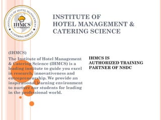 INSTITUTE OF
HOTEL MANAGEMENT &
CATERING SCIENCE
(IHMCS)
The Institute of Hotel Management
& Catering Science (IHMCS) is a
leading institute to guide you excel
in research, innovativeness and
entrepreneurship. We provide an
inspirational learning environment
to nurture our students for leading
in the professional world.
IHMCS IS
AUTHORIZED TRAINING
PARTNER OF NSDC
 