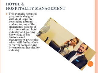 HOTEL &
HOSPITALITY MANAGEMENT
 This globally accepted
program is designed
with dual focus on
developing a broad
understanding of the
operational aspects of
the international hotel
industry and gaining
knowledge of key
business and
management principles
which will further their
career in domestic and
international hospitality
industry.
 