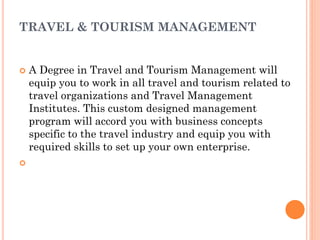 TRAVEL & TOURISM MANAGEMENT
 A Degree in Travel and Tourism Management will
equip you to work in all travel and tourism related to
travel organizations and Travel Management
Institutes. This custom designed management
program will accord you with business concepts
specific to the travel industry and equip you with
required skills to set up your own enterprise.

 