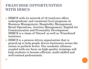 FRANCHISE OPPORTUNITIES
WITH IHMCS
 IHMCS with its network of 16 institutes offers
undergraduate and vocational level programs in
Business Management, Hospitality Management,
Retail Operations, Aviation Management, English for
Communication and Personality Development.
IHMCS is a chain of ‘Owned’ as well as ‘Franchised’
institutes.
 IHMCS is a process driven organization that is
geared-up to help people driven businesses across the
nation to perform better. Our academic alliances
coupled with our focus on high-quality trainings will
help students to become efficient, multi-skilled and
well-trained professionals.

 