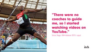 ”There were no
coaches to guide
me, so I started
watching videos on
YouTube.”
Julius Yego, VM-mästare 2015 i spjut
 
