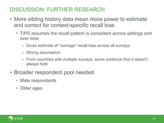 DISCUSSION: FURTHER RESEARCH More sibling history data mean more power to estimate and correct for context-specific recall bias TiPS assumes the recall pattern is consistent across settings and over time Gives estimate of “average” recall bias across all surveys Strong assumption From countries with multiple surveys, some evidence that it doesn’t always hold Broader respondent pool needed  Male respondents  Older ages 