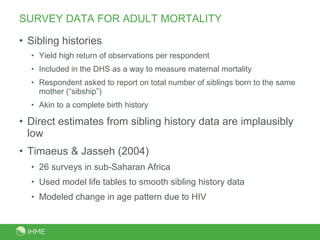 SURVEY DATA FOR ADULT MORTALITY Sibling histories Yield high return of observations per respondent Included in the DHS as a way to measure maternal mortality Respondent asked to report on total number of siblings born to the same mother (“sibship”) Akin to a complete birth history Direct estimates from sibling history data are implausibly low Timaeus & Jasseh (2004) 26 surveys in sub-Saharan Africa Used model life tables to smooth sibling history data Modeled change in age pattern due to HIV 