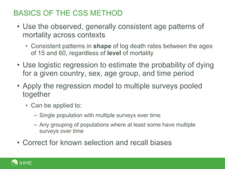 BASICS OF THE CSS METHOD Use the observed, generally consistent age patterns of mortality across contexts Consistent patterns in  shape  of log death rates between the ages of 15 and 60, regardless of  level  of mortality  Use logistic regression to estimate the probability of dying for a given country, sex, age group, and time period Apply the regression model to multiple surveys pooled together  Can be applied to:  Single population with multiple surveys over time Any grouping of populations where at least some have multiple surveys over time Correct for known selection and recall biases 