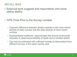 RECALL BIAS Empirical work suggests that respondents omit some sibling deaths TiPS (Time Prior to the Survey) variable Captures difference between deaths reported in the more recent periods of older surveys and the older periods of more recent surveys Exponentiated coefficient  approximates the annual incremental reduction in observed probability of death due to omitted deaths Can only be estimated with sufficient overlap of observations from different surveys in the same country year 
