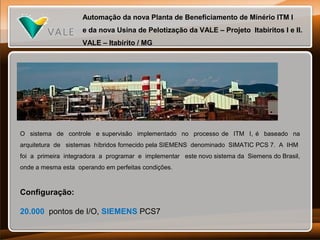 Automação da nova Planta de Beneficiamento de Minério ITM I
e da nova Usina de Pelotização da VALE – Projeto Itabiritos I e II.
VALE – Itabirito / MG

O sistema de controle e supervisão implementado no processo de ITM I, é baseado na
arquitetura de sistemas híbridos fornecido pela SIEMENS denominado SIMATIC PCS 7. A IHM
foi a primeira integradora a programar e implementar este novo sistema da Siemens do Brasil,
onde a mesma esta operando em perfeitas condições.

Configuração:
20.000 pontos de I/O, SIEMENS PCS7

 