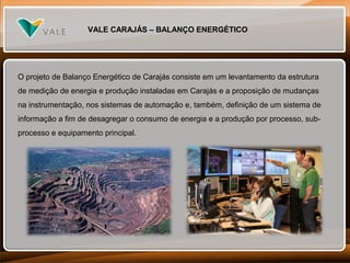 VALE CARAJÁS – BALANÇO ENERGÉTICO

O projeto de Balanço Energético de Carajás consiste em um levantamento da estrutura
de medição de energia e produção instaladas em Carajás e a proposição de mudanças
na instrumentação, nos sistemas de automação e, também, definição de um sistema de
informação a fim de desagregar o consumo de energia e a produção por processo, subprocesso e equipamento principal.

 