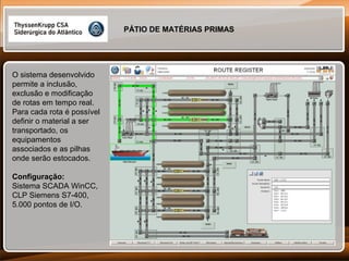 PÁTIO DE MATÉRIAS PRIMAS

O sistema desenvolvido
permite a inclusão,
exclusão e modificação
de rotas em tempo real.
Para cada rota é possível
definir o material a ser
transportado, os
equipamentos
associados e as pilhas
onde serão estocados.
Configuração:
Sistema SCADA WinCC,
CLP Siemens S7-400,
5.000 pontos de I/O.

 