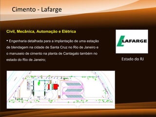 Cimento - Lafarge
Civil, Mecânica, Automação e Elétrica
 Engenharia detalhada para a implantação de uma estação
de blendagem na cidade de Santa Cruz no Rio de Janeiro e
o manuseio de cimento na planta de Cantagalo também no
estado do Rio de Janeiro;

Estado do RJ

 
