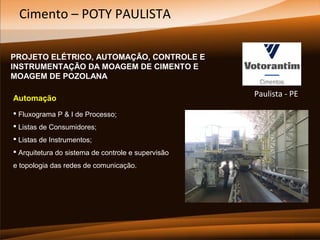 Cimento – POTY PAULISTA
PROJETO ELÉTRICO, AUTOMAÇÃO, CONTROLE E
INSTRUMENTAÇÃO DA MOAGEM DE CIMENTO E
MOAGEM DE POZOLANA
Automação
 Fluxograma P & I de Processo;
 Listas de Consumidores;
 Listas de Instrumentos;
 Arquitetura do sistema de controle e supervisão
e topologia das redes de comunicação.

Paulista - PE

 