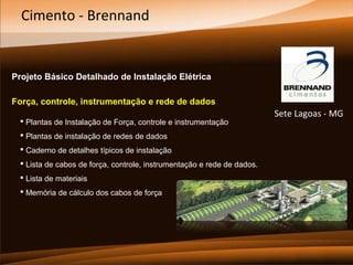 Cimento - Brennand

Projeto Básico Detalhado de Instalação Elétrica
Força, controle, instrumentação e rede de dados
 Plantas de Instalação de Força, controle e instrumentação
 Plantas de instalação de redes de dados
 Caderno de detalhes típicos de instalação
 Lista de cabos de força, controle, instrumentação e rede de dados.
 Lista de materiais
 Memória de cálculo dos cabos de força

Sete Lagoas - MG

 