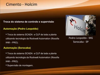 Cimento - Holcim

Troca do sistema de controle e supervisão
Automação (Pedro Leopoldo)
 Troca do sistema SCADA e CLP de toda a planta
utilizando tecnologia da Rockwell Automation (filosofia
IHM – PRO).

Automação (Sorocaba)
 Troca do sistema SCADA e CLP de toda a planta
utilizando tecnologia da Rockwell Automation (filosofia
IHM – PRO).
 Supervisão de montagem.

Pedro Leopoldo - MG
Sorocaba - SP

 
