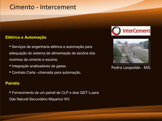 Cimento - Intercement

Elétrica e Automação
 Serviços de engenharia elétrica e automação para
adequação do sistema de alimentação de escória dos
moinhos de cimento e escória.
 Integração analisadores de gases.
 Contrato Carta –chamada para automação.

Painéis
 Fornecimento de um painel de CLP e dois QDT´s para
Gás Natural Secundário Maçarico W3

Pedro Leopoldo - MG

 