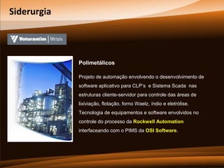Siderurgia

Polimetálicos
Projeto de automação envolvendo o desenvolvimento de
software aplicativo para CLP’s e Sistema Scada nas
estruturas cliente-servidor para controle das áreas de
lixiviação, flotação, forno Waelz, índio e eletrólise.
Tecnologia de equipamentos e software envolvidos no
controle do processo da Rockwell Automation
interfaceando com o PIMS da OSI Software.

 