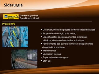 Siderurgia
Gerdau Açominas
Ouro Branco, Brasil
Projeto HPS
 Desenvolvimento do projeto elétrico e instrumentação
 Projeto de automação e de redes,
 Especificações dos equipamentos e materiais
elétricos, desenvolvimento dos aplicativos,
 Fornecimento dos painéis elétricos e equipamentos
de controle e processo,
 Treinamentos
 Montagem elétrica,
 Supervisão de montagem
 Start-up.

 