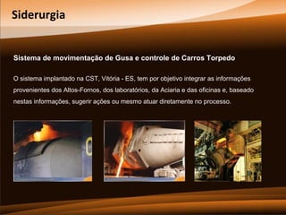Siderurgia
Sistema de movimentação de Gusa e controle de Carros Torpedo
O sistema implantado na CST, Vitória - ES, tem por objetivo integrar as informações
provenientes dos Altos-Fornos, dos laboratórios, da Aciaria e das oficinas e, baseado
nestas informações, sugerir ações ou mesmo atuar diretamente no processo.

 