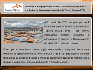 Melhorias e Adequações no Sistema Gerenciamento de Nível 2
dos Pátios de Bobinas no Laminador de Tiras a Quente (LTQ)

A Expansão do LTQ para produção de 4
Mt/ano de bobinas de aço da ArcelorMittal
Tubarão (AMT), Serra – ES, tornou
necessárias

diversas

melhorias

e

adequações no sistema de Gerenciamento
de Nível 2 dos pátios de bobinas.
O escopo de fornecimento deste projeto compreende a adequação do sistema
existente de gerenciamento de nível 2 HDCYM do LTQ. Este sistema abrange
toda a área de pátios de bobinas e linhas de acabamento (pátios de resfriamento e
despacho de bobinas, linha de acabamento e linha de tesoura).

 