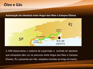 Óleo e Gás
Automação do oleoduto entre Angra dos Reis e Campos Elísios

A IHM desenvolveu o sistema de supervisão e controle do oleoduto
que transporta óleo cru no percurso entre Angra dos Reis e Campos
Elíseos, RJ, passando por três estações remotas ao longo do trecho.

 