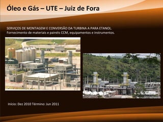 Óleo e Gás – UTE – Juiz de Fora
SERVIÇOS DE MONTAGEM E CONVERSÃO DA TURBINA A PARA ETANOL.
Fornecimento de materiais e painéis CCM, equipamentos e instrumentos.

Início: Dez 2010 Término: Jun 2011

 