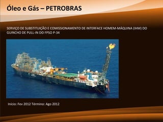 Óleo e Gás – PETROBRAS
SERVIÇO DE SUBSTITUIÇÃO E COMISSIONAMENTO DE INTERFACE HOMEM-MÁQUINA (IHM) DO
GUINCHO DE PULL-IN DO FPSO P-34

Início: Fev 2012 Término: Ago 2012

 