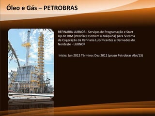 Óleo e Gás – PETROBRAS

REFINARIA LUBNOR - Serviços de Programação e Start
Up de IHM (Interface Homem X Máquina) para Sistema
de Cogeração da Refinaria Lubrificantes e Derivados do
Nordeste - LUBNOR
Início: Jun 2012 Término: Dez 2012 (prazo Petrobras Abr/13)

 