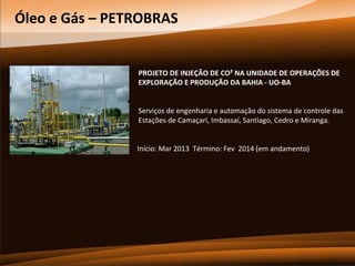 Óleo e Gás – PETROBRAS

PROJETO DE INJEÇÃO DE CO² NA UNIDADE DE OPERAÇÕES DE
EXPLORAÇÃO E PRODUÇÃO DA BAHIA - UO-BA
Serviços de engenharia e automação do sistema de controle das
Estações de Camaçari, Imbassaí, Santiago, Cedro e Miranga.
Início: Mar 2013 Término: Fev 2014 (em andamento)

 