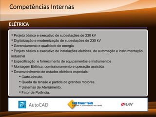 Competências Internas
ELÉTRICA
 Projeto básico e executivo de subestações de 230 kV
 Digitalização e modernização de subestações de 230 kV
 Gerenciamento e qualidade de energia
 Projeto básico e executivo de instalações elétricas, de automação e instrumentação
industrial
 Especificação e fornecimento de equipamentos e instrumentos
 Montagem Elétrica, comissionamento e operação assistida
 Desenvolvimento de estudos elétricos especiais:
 Curto-circuito.
 Queda de tensão e partida de grandes motores.
 Sistemas de Aterramento.
 Fator de Potência.

 