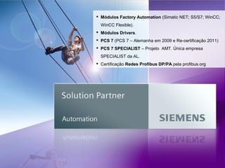  Módulos Factory Automation (Simatic NET; S5/S7; WinCC;
WinCC Flexible).
 Módulos Drivers.
 PCS 7 (PCS 7 – Alemanha em 2009 e Re-certificação 2011)
 PCS 7 SPECIALIST – Projeto AMT. Única empresa
SPECIALIST da AL.
 Certificação Redes Profibus DP/PA pela profibus.org

 