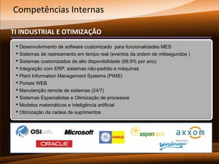 Competências Internas
TI INDUSTRIAL E OTIMIZAÇÃO
 Desenvolvimento de software customizado para funcionalidades MES
 Sistemas de rastreamento em tempo real (eventos da ordem de milisegundos )
 Sistemas customizados de alto disponibilidade (99,9% por ano)
 Integração com ERP, sistemas não-padrão e máquinas
 Plant Information Management Systems (PIMS)
 Portais WEB
 Manutenção remota de sistemas (24/7)
 Sistemas Especialistas e Otimização de processos
 Modelos matemáticos e inteligência artificial
 Otimização da cadeia de suprimentos

 