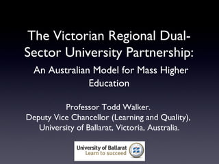 The Victorian Regional Dual-
Sector University Partnership:
  An Australian Model for Mass Higher
               Education

          Professor Todd Walker.
Deputy Vice Chancellor (Learning and Quality),
   University of Ballarat, Victoria, Australia.
 